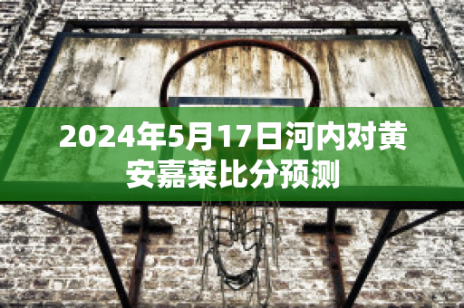 2024年5月17日河内对黄安嘉莱比分预测