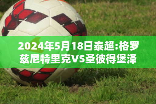 2024年5月18日泰超:格罗兹尼特里克VS圣彼得堡泽尼特精准比分预测推荐