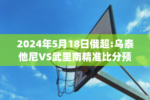 2024年5月18日俄超:乌泰他尼VS武里南精准比分预测推荐(乌泰他尼府)