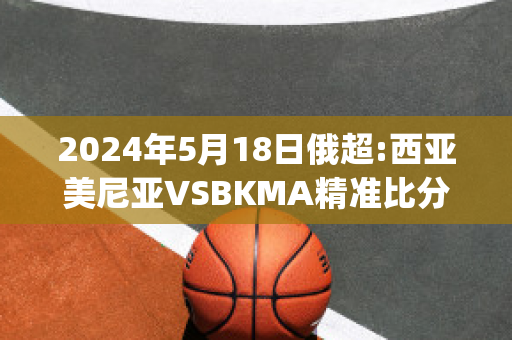 2024年5月18日俄超:西亚美尼亚VSBKMA精准比分预测推荐(东亚美尼亚和西亚美尼亚)