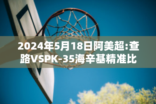 2024年5月18日阿美超:查路VSPK-35海辛基精准比分预测推荐