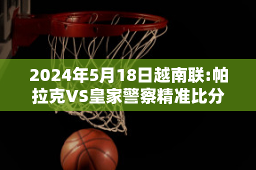 2024年5月18日越南联:帕拉克VS皇家警察精准比分预测推荐