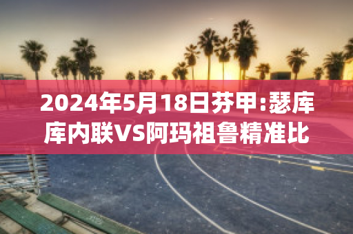 2024年5月18日芬甲:瑟库库内联VS阿玛祖鲁精准比分预测推荐(阿库瑟利亚)