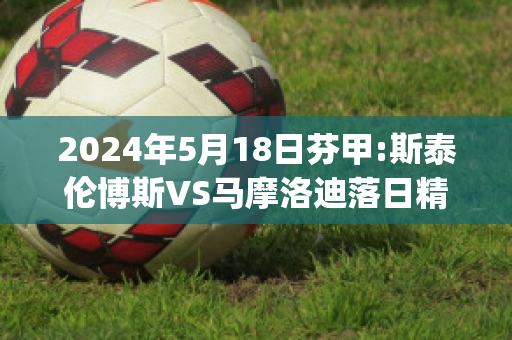 2024年5月18日芬甲:斯泰伦博斯VS马摩洛迪落日精准比分预测推荐(斯泰伦博斯葡萄酒价位)