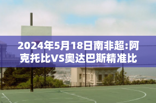 2024年5月18日南非超:阿克托比VS奥达巴斯精准比分预测推荐