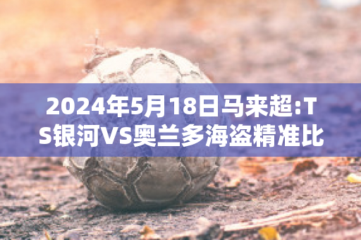 2024年5月18日马来超:TS银河VS奥兰多海盗精准比分预测推荐