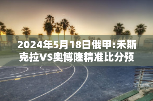 2024年5月18日俄甲:禾斯克拉VS奥博隆精准比分预测推荐