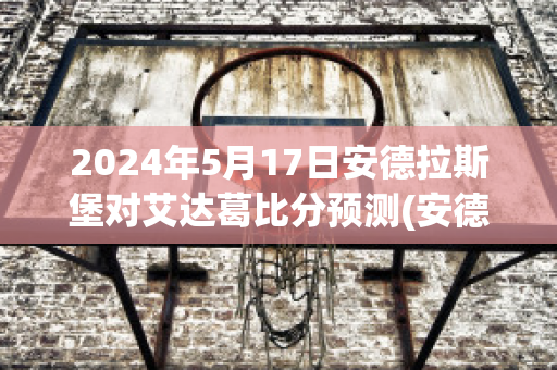 2024年5月17日安德拉斯堡对艾达葛比分预测(安德拉德最新比赛视频)