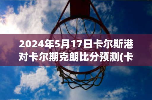 2024年5月17日卡尔斯港对卡尔期克朗比分预测(卡尔斯国际集团)