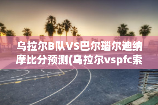 乌拉尔B队VS巴尔瑙尔迪纳摩比分预测(乌拉尔vspfc索治)