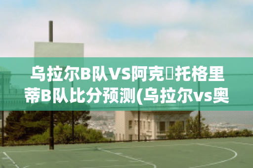 乌拉尔B队VS阿克倫托格里蒂B队比分预测(乌拉尔vs奥伦堡直播)