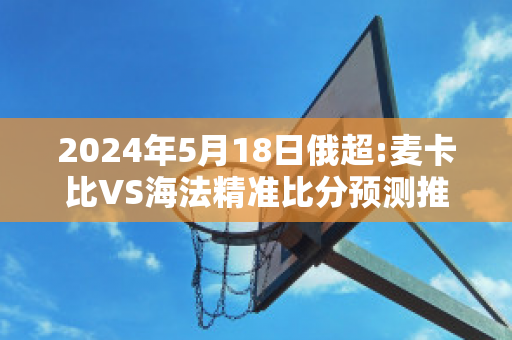 2024年5月18日俄超:麦卡比VS海法精准比分预测推荐