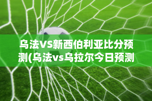 乌法VS新西伯利亚比分预测(乌法vs乌拉尔今日预测)