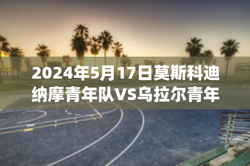 2024年5月17日莫斯科迪纳摩青年队VS乌拉尔青年队比分预测(莫斯科迪纳摩对阵乌法消息)