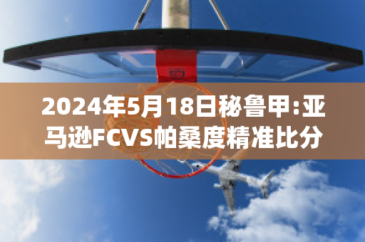 2024年5月18日秘鲁甲:亚马逊FCVS帕桑度精准比分预测推荐(亚马逊现任女友桑切斯)