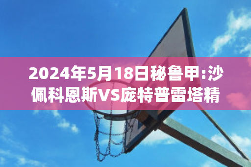 2024年5月18日秘鲁甲:沙佩科恩斯VS庞特普雷塔精准比分预测推荐(沙佩科恩斯vs福塔雷萨)