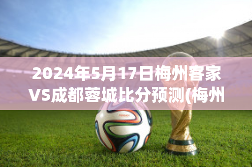 2024年5月17日梅州客家VS成都蓉城比分预测(梅州客家对黑龙江冰城比分预测)