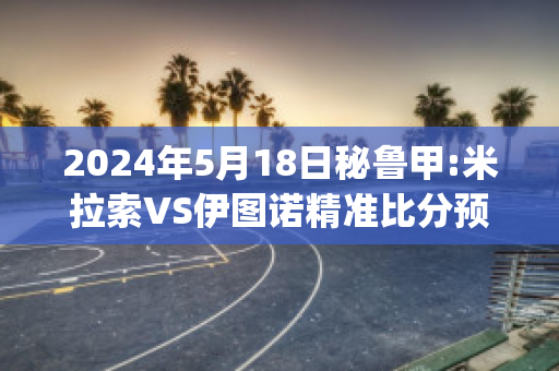 2024年5月18日秘鲁甲:米拉索VS伊图诺精准比分预测推荐(米拉索维纳)