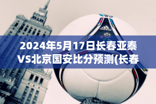 2024年5月17日长春亚泰VS北京国安比分预测(长春亚泰vs北京国安2018)