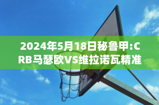 2024年5月18日秘鲁甲:CRB马瑟欧VS维拉诺瓦精准比分预测推荐(马瑟维尔)