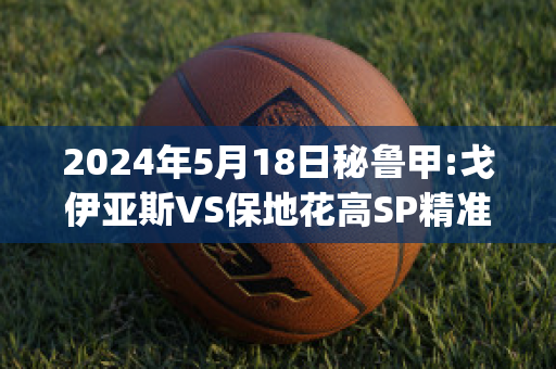 2024年5月18日秘鲁甲:戈伊亚斯VS保地花高SP精准比分预测推荐(戈伊亚斯vs塞阿拉)