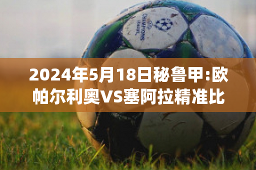 2024年5月18日秘鲁甲:欧帕尔利奥VS塞阿拉精准比分预测推荐(欧帕尔利奥足球俱乐部)