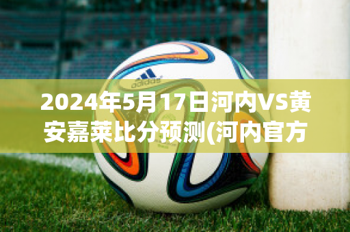 2024年5月17日河内VS黄安嘉莱比分预测(河内官方)