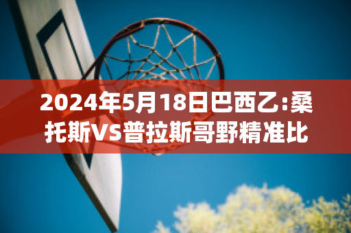 2024年5月18日巴西乙:桑托斯VS普拉斯哥野精准比分预测推荐(桑托斯vs巴拉纳竞技比分)