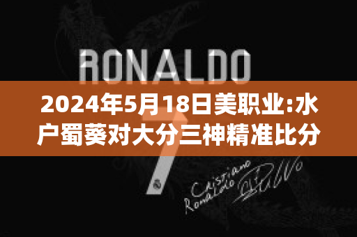 2024年5月18日美职业:水户蜀葵对大分三神精准比分预测推荐(水户蜀葵vs町田泽维比分)