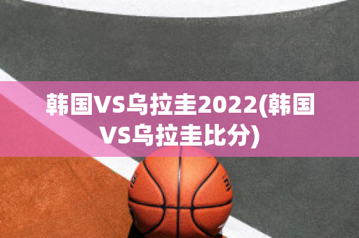 韩国VS乌拉圭2022(韩国VS乌拉圭比分)