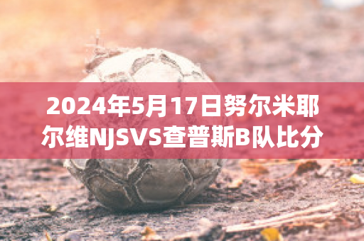 2024年5月17日努尔米耶尔维NJSVS查普斯B队比分预测(nur 努尔网)