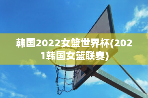 韩国2022女篮世界杯(2021韩国女篮联赛)