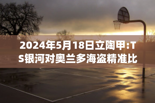 2024年5月18日立陶甲:TS银河对奥兰多海盗精准比分预测推荐(银河对战)