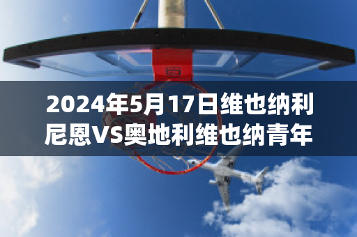 2024年5月17日维也纳利尼恩VS奥地利维也纳青年队比分预测(维也纳跟奥地利的关系)