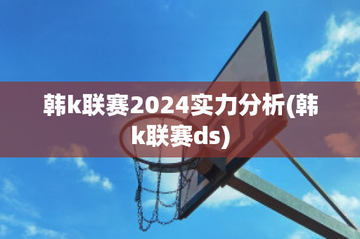 韩k联赛2024实力分析(韩k联赛ds)