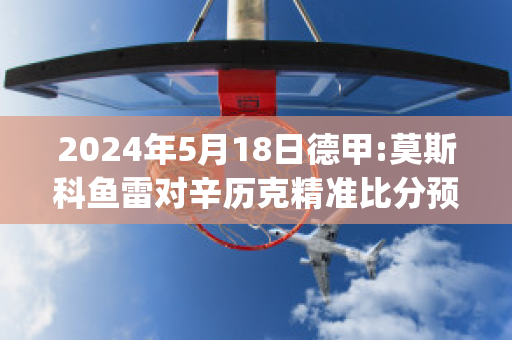 2024年5月18日德甲:莫斯科鱼雷对辛历克精准比分预测推荐(莫斯科鱼雷即时比分)