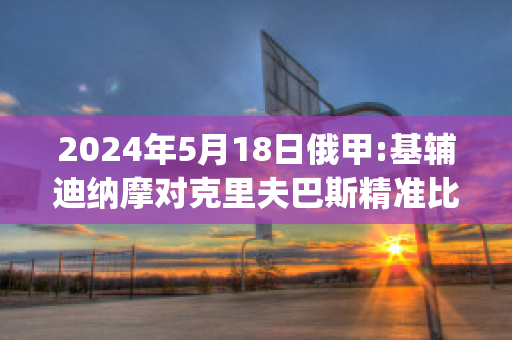 2024年5月18日俄甲:基辅迪纳摩对克里夫巴斯精准比分预测推荐(基辅迪纳摩vs尤文图斯直播)