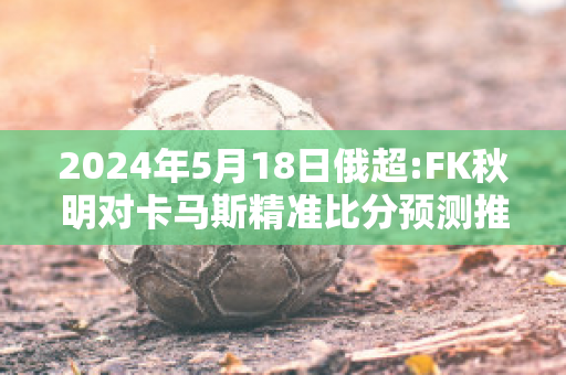 2024年5月18日俄超:FK秋明对卡马斯精准比分预测推荐