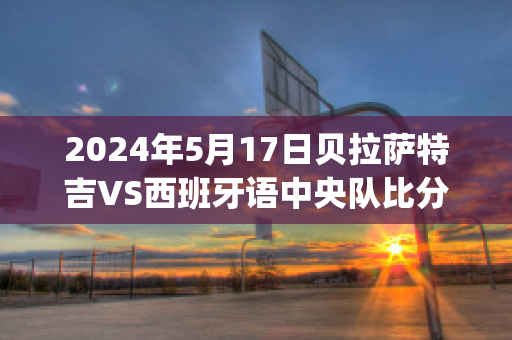 2024年5月17日贝拉萨特吉VS西班牙语中央队比分预测(贝拉萨泽尔)