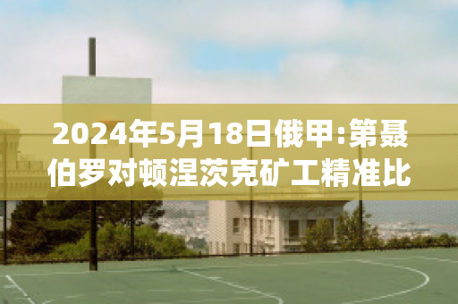 2024年5月18日俄甲:第聂伯罗对顿涅茨克矿工精准比分预测推荐(第聂伯-顿涅茨盆地)