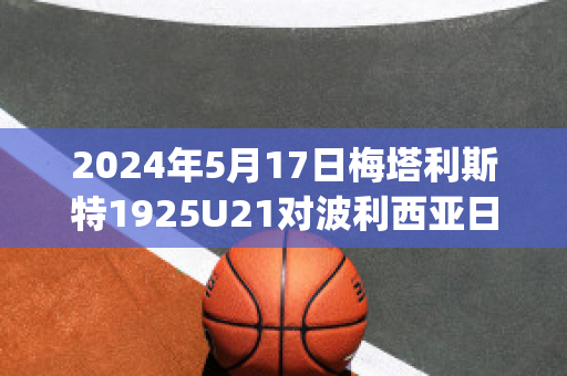 2024年5月17日梅塔利斯特1925U21对波利西亚日托米尔U21比分推荐(梅东 波利塔诺)