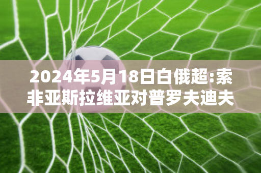 2024年5月18日白俄超:索非亚斯拉维亚对普罗夫迪夫博特夫精准比分预测推荐