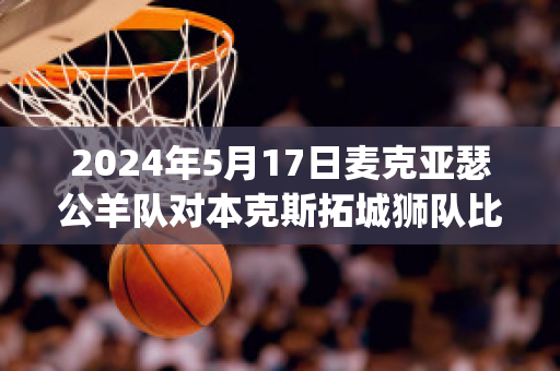 2024年5月17日麦克亚瑟公羊队对本克斯拓城狮队比分推荐(亚瑟麦克森)