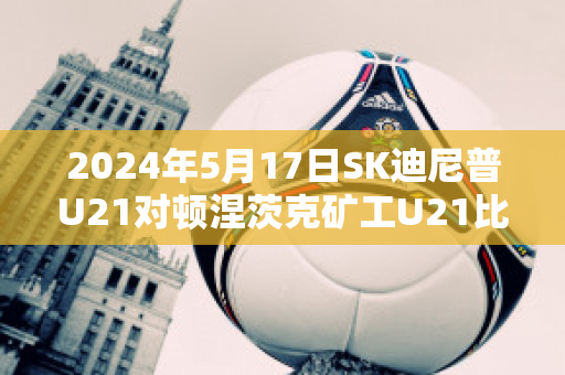 2024年5月17日SK迪尼普U21对顿涅茨克矿工U21比分推荐