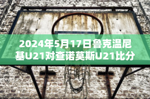 2024年5月17日鲁克温尼基U21对查诺莫斯U21比分推荐