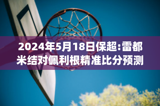 2024年5月18日保超:雷都米结对佩利根精准比分预测推荐(佩莉 雷)