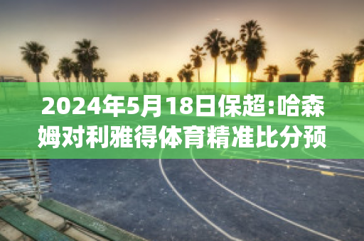 2024年5月18日保超:哈森姆对利雅得体育精准比分预测推荐(利亚姆哈里森)