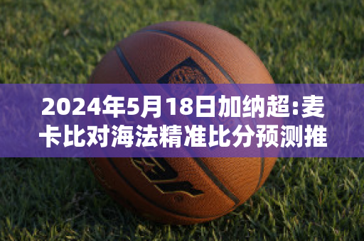 2024年5月18日加纳超:麦卡比对海法精准比分预测推荐