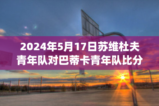 2024年5月17日苏维杜夫青年队对巴蒂卡青年队比分推荐(苏维杜夫足球俱乐部)