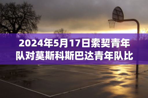 2024年5月17日索契青年队对莫斯科斯巴达青年队比分推荐(索契vs莫斯科迪纳摩比分预测)